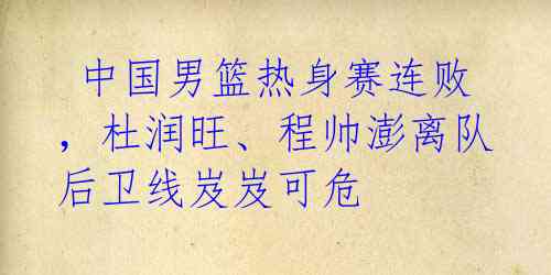 中国男篮热身赛连败,杜润旺、程帅澎离队后卫线岌岌可危