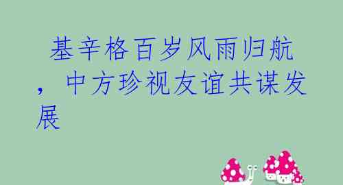 基辛格百岁风雨归航,中方珍视友谊共谋发展