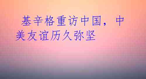 基辛格重访中国,中美友谊历久弥坚