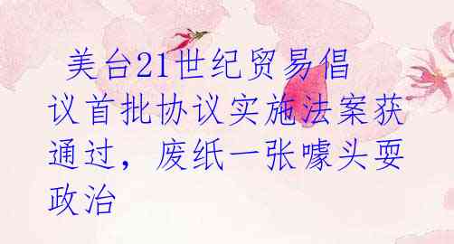 美台21世纪贸易倡议首批协议实施法案获通过,废纸一张噱头耍政治