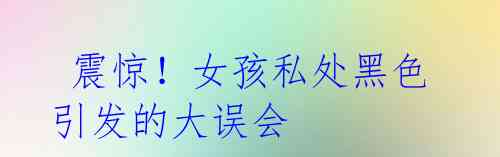 震惊!女孩私处黑色引发的大误会
