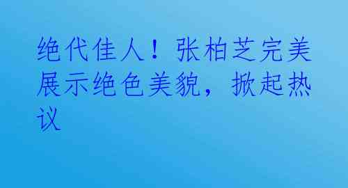 绝代佳人！张柏芝完美展示绝色美貌，掀起热议 