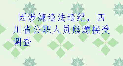  因涉嫌违法违纪，四川省公职人员熊源接受调查 