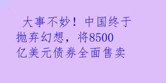  大事不妙！中国终于抛弃幻想，将8500亿美元债券全面售卖 