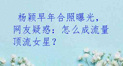 杨颖早年合照曝光,网友疑惑:怎么成流量顶流女星?