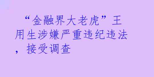 “金融界大老虎”王用生涉嫌严重违纪违法,接受调查