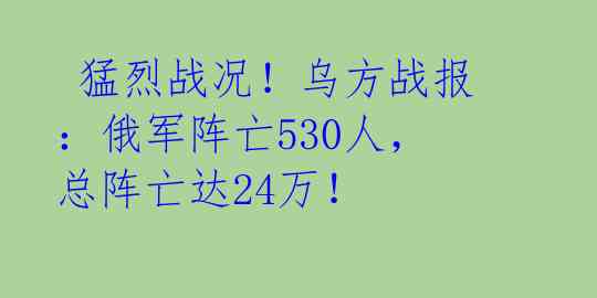  猛烈战况！乌方战报：俄军阵亡530人，总阵亡达24万！ 