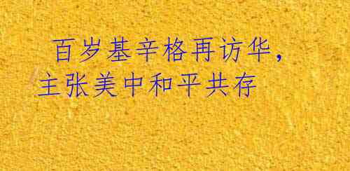 百岁基辛格再访华,主张美中和平共存