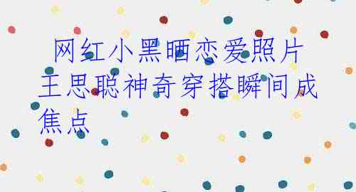 网红小黑晒恋爱照片 王思聪神奇穿搭瞬间成焦点