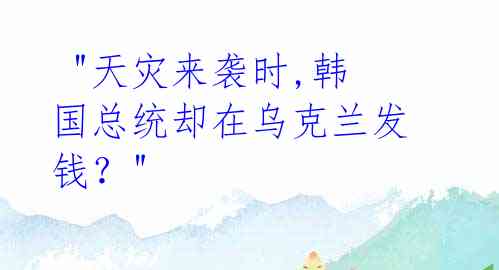 "天灾来袭时,韩国总统却在乌克兰发钱?"