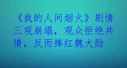 《我的人间烟火》剧情三观崩塌,观众拒绝共情,反而捧红魏大勋