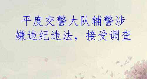 平度交警大队辅警涉嫌违纪违法,接受调查