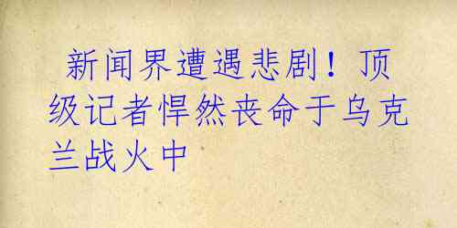 新闻界遭遇悲剧!顶级记者悍然丧命于乌克兰战火中