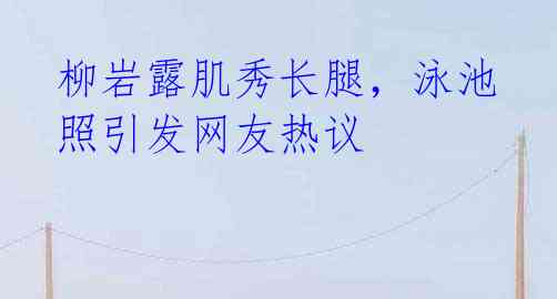 柳岩露肌秀长腿,泳池照引发网友热议