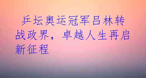  乒坛奥运冠军吕林转战政界，卓越人生再启新征程 