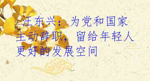 汪东兴:为党和国家主动辞职,留给年轻人更好的发展空间