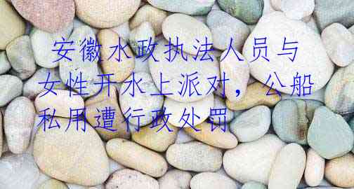 安徽水政执法人员与女性开水上派对,公船私用遭行政处罚