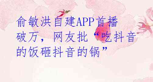 俞敏洪自建APP首播破万，网友批“吃抖音的饭砸抖音的锅” 