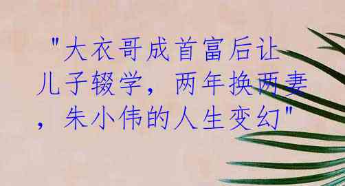  "大衣哥成首富后让儿子辍学，两年换两妻，朱小伟的人生变幻" 