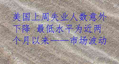 美国上周失业人数意外下降 最低水平为近两个月以来——市场波动