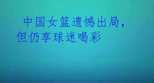 中国女篮遗憾出局,但仍享球迷喝彩