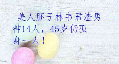 美人胚子林韦君渣男神14人,45岁仍孤身一人!