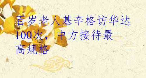 百岁老人基辛格访华达100次,中方接待最高规格