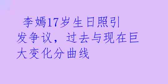  李嫣17岁生日照引发争议，过去与现在巨大变化分曲线 