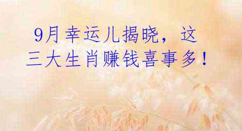 9月幸运儿揭晓,这三大生肖赚钱喜事多!