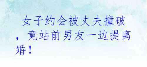 女子约会被丈夫撞破,竟站前男友一边提离婚!