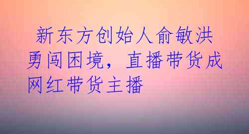 新东方创始人俞敏洪勇闯困境,直播带货成网红带货主播