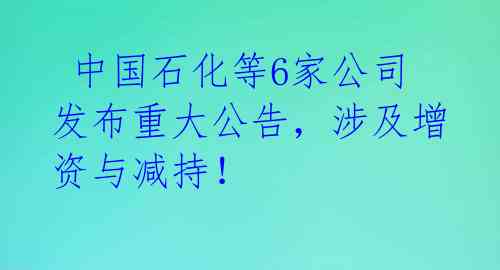 中国石化等6家公司发布重大公告,涉及增资与减持!