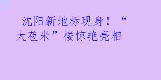 沈阳新地标现身!“大苞米”楼惊艳亮相