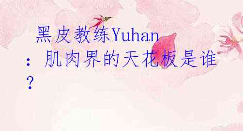 黑皮教练Yuhan:肌肉界的天花板是谁?