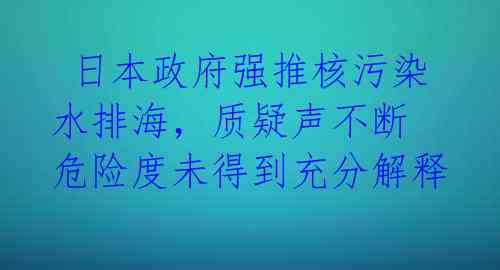日本政府强推核污染水排海,质疑声不断 危险度未得到充分解释