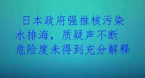  日本政府强推核污染水排海，质疑声不断 危险度未得到充分解释 