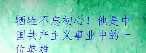 牺牲不忘初心!他是中国共产主义事业中的一位英雄