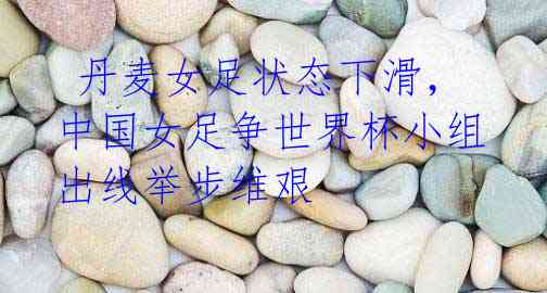 丹麦女足状态下滑,中国女足争世界杯小组出线举步维艰