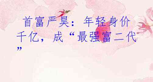 首富严昊:年轻身价千亿,成“最强富二代”
