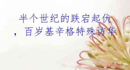 半个世纪的跌宕起伏,百岁基辛格特殊访华
