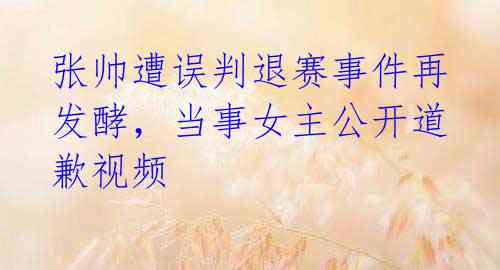 张帅遭误判退赛事件再发酵,当事女主公开道歉视频