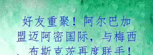 好友重聚!阿尔巴加盟迈阿密国际,与梅西、布斯克茨再度联手!