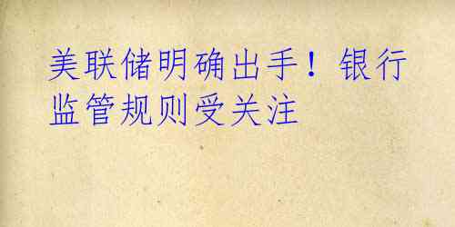 美联储明确出手!银行监管规则受关注