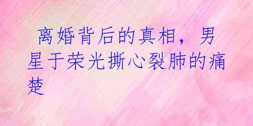 离婚背后的真相,男星于荣光撕心裂肺的痛楚