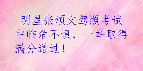 明星张颂文驾照考试中临危不惧,一举取得满分通过!