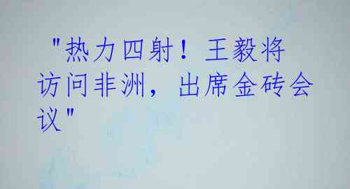 "热力四射!王毅将访问非洲,出席金砖会议"