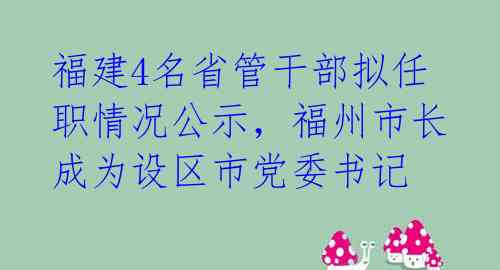 福建4名省管干部拟任职情况公示,福州市长成为设区市党委书记