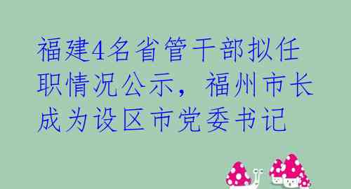 福建4名省管干部拟任职情况公示，福州市长成为设区市党委书记 