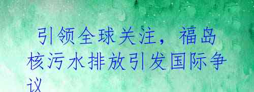 引领全球关注,福岛核污水排放引发国际争议