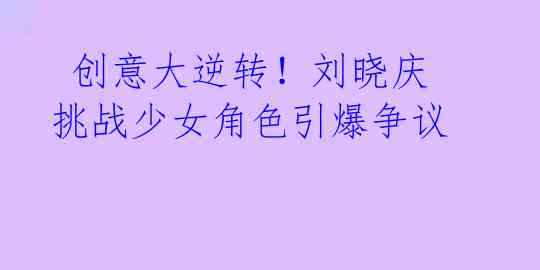 创意大逆转!刘晓庆挑战少女角色引爆争议
